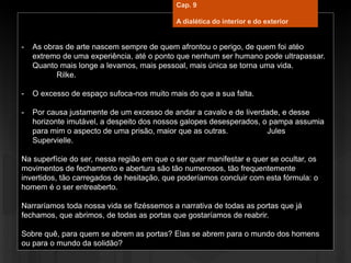 - As obras de arte nascem sempre de quem afrontou o perigo, de quem foi atéo
extremo de uma experiência, até o ponto que nenhum ser humano pode ultrapassar.
Quanto mais longe a levamos, mais pessoal, mais única se torna uma vida.
Rilke.
- O excesso de espaço sufoca-nos muito mais do que a sua falta.
- Por causa justamente de um excesso de andar a cavalo e de liverdade, e desse
horizonte imutável, a despeito dos nossos galopes desesperados, o pampa assumia
para mim o aspecto de uma prisão, maior que as outras. Jules
Supervielle.
Na superfície do ser, nessa região em que o ser quer manifestar e quer se ocultar, os
movimentos de fechamento e abertura são tão numerosos, tão frequentemente
invertidos, tão carregados de hesitação, que poderíamos concluir com esta fórmula: o
homem é o ser entreaberto.
Narraríamos toda nossa vida se fizéssemos a narrativa de todas as portas que já
fechamos, que abrimos, de todas as portas que gostaríamos de reabrir.
Sobre quê, para quem se abrem as portas? Elas se abrem para o mundo dos homens
ou para o mundo da solidão?
Cap. 9
A dialética do interior e do exterior
 