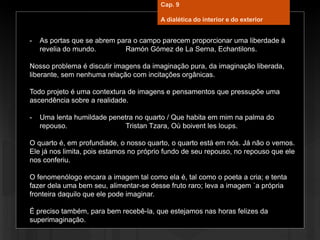 - As portas que se abrem para o campo parecem proporcionar uma liberdade à
revelia do mundo. Ramón Gómez de La Serna, Echantilons.
Nosso problema é discutir imagens da imaginação pura, da imaginação liberada,
liberante, sem nenhuma relação com incitações orgânicas.
Todo projeto é uma contextura de imagens e pensamentos que pressupõe uma
ascendência sobre a realidade.
- Uma lenta humildade penetra no quarto / Que habita em mim na palma do
repouso. Tristan Tzara, Où boivent les loups.
O quarto é, em profundiade, o nosso quarto, o quarto está em nós. Já não o vemos.
Ele já nos limita, pois estamos no próprio fundo de seu repouso, no repouso que ele
nos conferiu.
O fenomenólogo encara a imagem tal como ela é, tal como o poeta a cria; e tenta
fazer dela uma bem seu, alimentar-se desse fruto raro; leva a imagem `a própria
fronteira daquilo que ele pode imaginar.
É preciso também, para bem recebê-la, que estejamos nas horas felizes da
superimaginação.
Cap. 9
A dialética do interior e do exterior
 