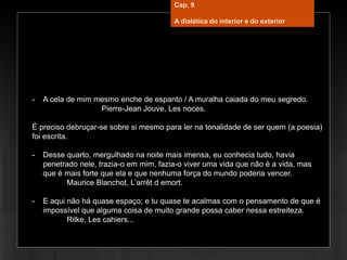 - A cela de mim mesmo enche de espanto / A muralha caiada do meu segredo.
Pierre-Jean Jouve, Les noces.
É preciso debruçar-se sobre si mesmo para ler na tonalidade de ser quem (a poesia)
foi escrita.
- Desse quarto, mergulhado na noite mais imensa, eu conhecia tudo, havia
penetrado nele, trazia-o em mim, fazia-o viver uma vida que não é a vida, mas
que é mais forte que ela e que nenhuma força do mundo poderia vencer.
Maurice Blanchot, L’arrêt d emort.
- E aqui não há quase espaço; e tu quase te acalmas com o pensamento de que é
impossível que alguma coisa de muito grande possa caber nessa estreiteza.
Rilke, Les cahiers...
Cap. 9
A dialética do interior e do exterior
 