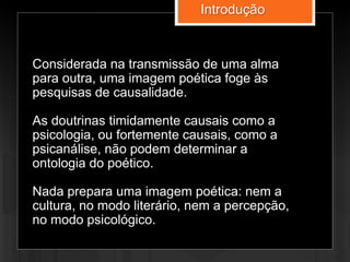 Considerada na transmissão de uma alma
para outra, uma imagem poética foge às
pesquisas de causalidade.
As doutrinas timidamente causais como a
psicologia, ou fortemente causais, como a
psicanálise, não podem determinar a
ontologia do poético.
Nada prepara uma imagem poética: nem a
cultura, no modo literário, nem a percepção,
no modo psicológico.
Introdução
 