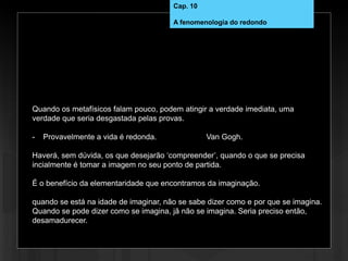 Quando os metafísicos falam pouco, podem atingir a verdade imediata, uma
verdade que seria desgastada pelas provas.
- Provavelmente a vida é redonda. Van Gogh.
Haverá, sem dúvida, os que desejarão ‘compreender’, quando o que se precisa
incialmente é tomar a imagem no seu ponto de partida.
É o benefício da elementaridade que encontramos da imaginação.
quando se está na idade de imaginar, não se sabe dizer como e por que se imagina.
Quando se pode dizer como se imagina, jã não se imagina. Seria preciso então,
desamadurecer.
Cap. 10
A fenomenologia do redondo
 