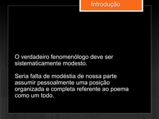 O verdadeiro fenomenólogo deve ser
sistematicamente modesto.
Seria falta de modéstia de nossa parte
assumir pessoalmente uma posição
organizada e completa referente ao poema
como um todo.
Introdução
 