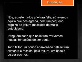 Nós, acostumados a leitura feliz, só relemos
aquilo que nos agrada, com um pequeno
orgulho de leitura mesclado de muito
entusiasmo.
Ninguém sabe que na leitura revivemos
nossas tentações de ser poeta.
Todo leitor um pouco apaixonado pela leitura
alimenta e recalca, pela leitura, um desejo
de ser escritor.
Introdução
 
