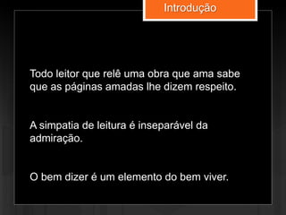 Todo leitor que relê uma obra que ama sabe
que as páginas amadas lhe dizem respeito.
A simpatia de leitura é inseparável da
admiração.
O bem dizer é um elemento do bem viver.
Introdução
 