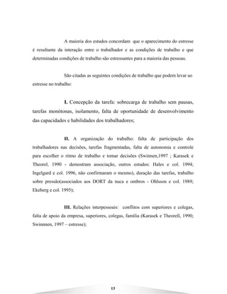 13
A maioria dos estudos concordam que o aparecimento do estresse
é resultante da interação entre o trabalhador e as condições de trabalho e que
determinadas condições de trabalho são estressantes para a maioria das pessoas.
São citadas as seguintes condições de trabalho que podem levar ao
estresse no trabalho:
I. Concepção da tarefa: sobrecarga de trabalho sem pausas,
tarefas monótonas, isolamento, falta de oportunidade de desenvolvimento
das capacidades e habilidades dos trabalhadores;
II. A organização do trabalho: falta de participação dos
trabalhadores nas decisões, tarefas fragmentadas, falta de autonomia e controle
para escolher o ritmo de trabalho e tomar decisões (Swinnen,1997 ; Karasek e
Theorel, 1990 - demostram associação, outros estudos: Hales e col. 1994;
Ingelgard e col. 1996, não confirmaram o mesmo), duração das tarefas, trabalho
sobre pressão(associados aos DORT da nuca e ombros - Ohlsson e col. 1989;
Ekeberg e col. 1995);
III. Relações interpessoais: conflitos com superiores e colegas,
falta de apoio da empresa, superiores, colegas, família (Karasek e Theorell, 1990;
Swinnnen, 1997 – estresse);
 