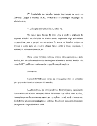 14
IV. Insatisfação no trabalho: salário, insegurança no emprego
(estresse: Cooper e Marshal, 1976), oportunidade de promoção, mudanças na
administração;
V. Condições ambientais: ruído, calor, etc.
Os efeitos deste fatores de risco sobre a saúde se explicam da
seguinte maneira: em situações de estresse nosso organismo reage fisicamente
preparando-se para o perigo, um mecanismo de alarme se instala e o cérebro
prepara o corpo para um possível ataque, temos então a tensão muscular, o
aumento da freqüência cardíaca, etc.
Desta forma, períodos curtos de estresse não propiciam risco para
a saúde, mas um constante estado de estresse pode aumentar o risco de doenças tais
como DORT, problemas cardiovasculares, problemas psicológicos.
Prevenção
Segundo NIOSH duas formas de abordagem podem ser utilizadas
para prevenir e/ou evitar o estresse no trabalho:
I. Administração do estresse: através de informação e treinamento
dos trabalhadores sobre a natureza e fontes do estresse e os efeitos sobre a saúde,
estratégias para reduzir o estresse, como por exemplo os exercícios de relaxamento.
Desta forma teríamos uma redução nos sintomas do estresse, tais como diminuição
de angústias e de problemas de sono.
 