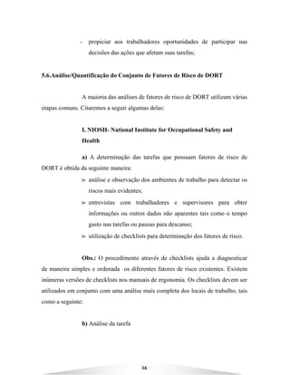 16
- propiciar aos trabalhadores oportunidades de participar nas
decisões das ações que afetam suas tarefas;
5.6.Análise/Quantificação do Conjunto de Fatores de Risco de DORT
A maioria das análises de fatores de risco de DORT utilizam várias
etapas comuns. Citaremos a seguir algumas delas:
I. NIOSH- National Institute for Occupational Safety and
Health
a) A determinação das tarefas que possuam fatores de risco de
DORT é obtida da seguinte maneira:
BBBB análise e observação dos ambientes de trabalho para detectar os
riscos mais evidentes;
BBBB entrevistas com trabalhadores e supervisores para obter
informações ou outros dados não aparentes tais como o tempo
gasto nas tarefas ou pausas para descanso;
BBBB utilização de checklists para determinação dos fatores de risco.
Obs.: O procedimento através de checklists ajuda a diagnosticar
de maneira simples e ordenada os diferentes fatores de risco existentes. Existem
inúmeras versões de checklists nos manuais de ergonomia. Os checklists devem ser
utilizados em conjunto com uma análise mais completa dos locais de trabalho, tais
como a seguinte:
b) Análise da tarefa
 