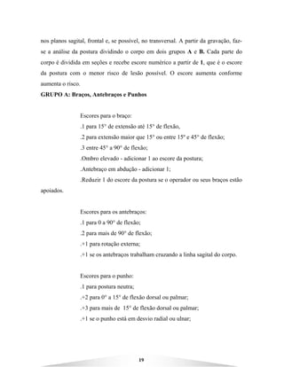 19
nos planos sagital, frontal e, se possível, no transversal. A partir da gravação, faz-
se a análise da postura dividindo o corpo em dois grupos A e B. Cada parte do
corpo é dividida em seções e recebe escore numérico a partir de 1, que é o escore
da postura com o menor risco de lesão possível. O escore aumenta conforme
aumenta o risco.
GRUPO A: Braços, Antebraços e Punhos
Escores para o braço:
.1 para 15° de extensão até 15° de flexão,
.2 para extensão maior que 15° ou entre 15º e 45° de flexão;
.3 entre 45° a 90° de flexão;
.Ombro elevado - adicionar 1 ao escore da postura;
.Antebraço em abdução - adicionar 1;
.Reduzir 1 do escore da postura se o operador ou seus braços estão
apoiados.
Escores para os antebraços:
.1 para 0 a 90° de flexão;
.2 para mais de 90° de flexão;
.+1 para rotação externa;
.+1 se os antebraços trabalham cruzando a linha sagital do corpo.
Escores para o punho:
.1 para postura neutra;
.+2 para 0° a 15° de flexão dorsal ou palmar;
.+3 para mais de 15° de flexão dorsal ou palmar;
.+1 se o punho está em desvio radial ou ulnar;
 