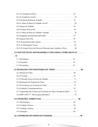 2
10.1.A Concepção do Posto . . . . . . . . . . . . . . . . . . . . . . . . . . . 52
10.2.As Exigências Visuais . . . . . . . . . . . . . . . . . . . . . . . . . . . . . 53
10.3.Escolha da Postura de Trabalho . . . . . . . . . . . . . . . . . . . . . . . 53
10.4.A Altura do Plano de Trabalho “em Pé” . . . . . . . . . . . . . . . . . . . . 54
10.5.Espaço de Trabalho . . . . . . . . . . . . . . . . . . . . . . . . . . . . . . 55
10.6.O Espaço Para os Pés . . . . . . . . . . . . . . . . . . . . . . . . . . . . . 56
10.7.A Altura do Plano de Trabalho “Sentado” . . . . . . . . . . . . . . . . . . . 56
10.8.Adaptação às Dimensões Individuais . . . . . . . . . . . . . . . . . . . . 57
10.9.Suporte Para o Pés . . . . . . . . . . . . . . . . . . . . . . . . . . . . . . 58
10.10.Características das Cadeiras . . . . . . . . . . . . . . . . . . . . . . . . 59
10.11.As Informações Visuais . . . . . . . . . . . . . . . . . . . . . . . . . . . 59
10.12.O Arranjo Físico dos Diversos Elementos que Compõem o Posto . . . . . 60
11.CONCEPÇÃO DE MOSTRADORES, COMANDOS E FERRAMENTAS . . . .
. 61
11.1.Mostradores . . . . . . . . . . . . . . . . . . . . . . . . . . . . . . . . . 61
11.2.Comandos . . . . . . . . . . . . . . . . . . . . . . . . . . . . . . . . . . 62
11.3.Ferramentas . . . . . . . . . . . . . . . . . . . . . . . . . . . . . . . . . 62
12.TRABALHO COM MONITORES DE VÍDEO . . . . . . . . . . . . . . . . . 68
12.1.Monitor de Vídeo . . . . . . . . . . . . . . . . . . . . . . . . . . . . . . 68
12.2.O Teclado . . . . . . . . . . . . . . . . . . . . . . . . . . . . . . . . . . 70
12.3.O Desenho Físico do Posto de Trabalho . . . . . . . . . . . . . . . . . . . 71
12.4.Iluminação de Terminais de Vídeo . . . . . . . . . . . . . . . . . . . . . . 74
12.5.Nível Sonoro nos Terminais de Vídeo . . . . . . . . . . . . . . . . . . . . 75
12.6.Condições Termohigrométricas . . . . . . . . . . . . . . . . . . . . . . . 76
12.7.Organização das Tarefas com Terminais de Vídeo e Entrada de Dados . . . 77
12.8.NBR 13965-77 - Móveis para Informática . . . . . . . . . . . . . . . . . . . 79
13.CONDIÇÕES AMBIENTAIS . . . . . . . . . . . . . . . . . . . . . . . . . 80
13.1.Iluminamento . . . . . . . . . . . . . . . . . . . . . . . . . . . . . . . . 80
13.2.Condição Térmica . . . . . . . . . . . . . . . . . . . . . . . . . . . . . . 85
13.3.Condição Acústica . . . . . . . . . . . . . . . . . . . . . . . . . . . . . . 85
13.4.Vibrações . . . . . . . . . . . . . . . . . . . . . . . . . . . . . . . . . . . 86
14.A SÍNDROME DO EDIFÍCIO ENFERMO . . . . . . . . . . . . . . . . . . .. 90
 