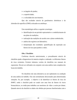 23
BBBB os ângulos do punho;
BBBB a repetitividade;
BBBB a velocidade dos movimentos.
Que são avaliados através de goniômetros eletrônicos e de
eletrodos de superfície (EMG) colocados no antebraço.
Esta metodologia utiliza a seguinte cronologia:
BBBB identificação de um período representativo e estabelecimento de
um plano de medições;
BBBB realização das medições de acordo com o plano estabelecido;
BBBB análise dos registros em laboratório;
BBBB interpretação dos resultados: quantificação da exposição aos
fatores de risco para punhos e mãos.
Obs.: Checklists
Conforme descrito anteriormente, o procedimento através de
checklists ajuda a diagnosticar de maneira simples e ordenada os diferentes fatores
de risco existentes. Existem inúmeras versões de checklists nos manuais de
ergonomia. Devem ser utilizados em conjunto com uma análise mais completa dos
locais de trabalho.
Os checklists são uma alternativa ou um suplemento na condução
de uma análise de trabalho. Eles são normalmente direcionados para determinadas
situações. Se, por exemplo, o objetivo é de identificar os fatores de risco de
DORT, então o checklist pode ser usado com uma lista de fatores de riscos
biomecânicos, ou ainda para trabalhos em monitores de vídeo e assim por diante.
Quando através do checklist os dados são obtidos por pessoas familiarizadas com o
 