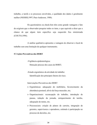 24
trabalho, a tarefa e os processos envolvidos, a qualidade dos dados é geralmente
melhor (NIOSHI,1997; Putz-Anderson, 1988).
Os questionários ou check-lists têm como grande vantagem o fato
de exigirem que o observador pesquise todos os itens, o que equivale a dizer que a
chance de que algum item específico seja esquecido fica minimizada
(COUTO,1996).
A análise qualitativa apresenta a vantagem de observar o local de
trabalho sem uma limitação de qualquer instrumento.
5.7.Ações Preventivas dos DORT
-Vigilância epidemiológica:
Detecção precoce dos casos de DORT;
-Estudo ergonômico da atividade de trabalho:
Identificação dos principais fatores de risco.
Intervenções Preventivas dos DORT
BBBB Ergonômicas: adequação do mobiliário, favorecimento da
alternância postural, alívio da força muscular, etc;
BBBB Organizacionais: reconcepção do trabalho, introdução de
pausas, redução da jornada, enriquecimento de tarefas,
adequação de metas, etc;
BBBB Psicossociais: criação de planos de carreira, integração de
gerentes, supervisores e operadores, estímulo à participação no
processo de decisões, etc;
 