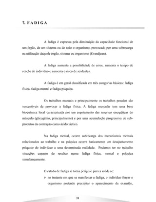 31
77.. FF AA DD II GG AA
A fadiga é expressa pela diminuição da capacidade funcional de
um órgão, de um sistema ou de todo o organismo, provocado por uma sobrecarga
na utilização daquele órgão, sistema ou organismo (Grandjean).
A fadiga aumenta a possibilidade de erros, aumenta o tempo de
reação do indivíduo e aumenta o risco de acidentes.
A fadiga é em geral classificada em três categorias básicas: fadiga
física, fadiga mental e fadiga psíquica.
Os trabalhos manuais e principalmente os trabalhos pesados são
susceptíveis de provocar a fadiga física. A fadiga muscular tem uma base
bioquímica local caracterizada por um esgotamento das reservas energéticas do
músculo (glicogênio, principalmente) e por uma acumulação progressiva de sub-
produtos da contração como ácido láctico.
Na fadiga mental, ocorre sobrecarga dos mecanismos mentais
relacionados ao trabalho e na psíquica ocorre basicamente um desajustamento
psíquico do indivíduo a uma determinada realidade. Podemos ter no trabalho
situações capazes de resultar numa fadiga física, mental e psíquica
simultaneamente.
O estado de fadiga se torna perigoso para a saúde se:
BBBB no instante em que se manifestar a fadiga, o indivíduo forçar o
organismo podendo precipitar o aparecimento da exaustão,
 