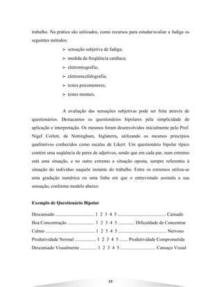 33
trabalho. Na prática são utilizados, como recursos para estudar/avaliar a fadiga os
seguintes métodos:
BBBB sensação subjetiva de fadiga;
BBBB medida da freqüência cardíaca;
BBBB eletromiografia;
BBBB eletroencefalografia;
BBBB testes psicomotores;
BBBB testes mentais.
A avaliação das sensações subjetivas pode ser feita através de
questionários. Destacamos os questionários bipolares pela simplicidade de
aplicação e interpretação. Os mesmos foram desenvolvidos inicialmente pelo Prof.
Nigel Corlett, de Nottingham, Inglaterra, utilizando os mesmos princípios
qualitativos conhecidos como escalas de Likert. Um questionário bipolar típico
contém uma seqüência de pares de adjetivos, sendo que em cada par, num extremo
está uma situação, e no outro extremo a situação oposta, sempre referentes à
situação do indivíduo naquele instante do trabalho. Entre os extremos utiliza-se
uma gradação numérica ou uma linha em que o entrevistado assinala a sua
sensação, conforme modelo abaixo:
Exemplo de Questionário Bipolar
Descansado ................................. 1 2 3 4 5 ......................................... Cansado
Boa Concentração ....................... 1 2 3 4 5 .............. Dificuldade de Concentrar
Calmo .......................................... 1 2 3 4 5 ......................................... Nervoso
Produtividade Normal .................. 1 2 3 4 5 ....... Produtividade Comprometida
Descansado Visualmente .............. 1 2 3 4 5 .............................. Cansaço Visual
 