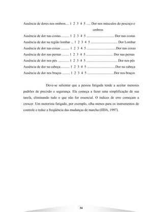 34
Ausência de dores nos ombros.... 1 2 3 4 5 ..... Dor nos músculos do pescoço e
ombros
Ausência de dor nas costas ......... 1 2 3 4 5 ................................ Dor nas costas
Ausência de dor na região lombar ... 1 2 3 4 5 ............................... Dor Lombar
Ausência de dor nas coxas .......... 1 2 3 4 5 ..................................Dor nas coxas
Ausência de dor nas pernas ........ 1 2 3 4 5 ............................... Dor nas pernas
Ausência de dor nos pés ............. 1 2 3 4 5 .................................... Dor nos pés
Ausência de dor na cabeça........... 1 2 3 4 5 .................................Dor na cabeça
Ausência de dor nos braços ......... 1 2 3 4 5 ...............................Dor nos braços
Deve-se salientar que a pessoa fatigada tende a aceitar menores
padrões de precisão e segurança. Ela começa a fazer uma simplificação de sua
tarefa, eliminando tudo o que não for essencial. O índices de erro começam a
crescer. Um motorista fatigado, por exemplo, olha menos para os instrumentos de
controle e reduz a freqüência das mudanças de marcha (IIDA, 1997).
 