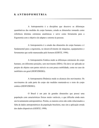 35
88.. AA NN TT RR OO PP OO MM EE TT RR II AA
A Antropometria é a disciplina que descreve as diferenças
quantitativas das medidas do corpo humano, estuda as dimensões tomando como
referência distintas estruturas anatômicas e serve como ferramenta para a
Ergonomia com o objetivo de adaptar o entorno às pessoas.
A Antropometria é o estudo das dimensões do corpo humano e é
fundamental para a ergonomia, no desenvolvimento de máquinas, equipamentos e
ferramentas que serão manuseadas pelo homem (GERTZ, 1998).
A Antropometria Estática mede as diferenças estruturais do corpo
humano, em diferentes posições, sem movimento (IIDA). Ela deve ser aplicada ao
projeto de objetos sem partes móveis ou com pouca mobilidade, como no caso do
mobiliário em geral (HERTZBERG).
A Antropometria Dinâmica mede os alcances dos movimentos. Os
movimentos de cada parte do corpo são medidos mantendo-se o resto do corpo
estático (HERTZBERG).
O Brasil é um país de grandes dimensões que possui uma
população com características físicas muito variáveis, o que dificulta ainda mais
um levantamento antropométrico. Porém, os maiores erros não estão relacionados a
falta de dados antropométricos da população brasileira, mas sim a aplicação errada
dos dados disponíveis (GERTZ, 1998).
 