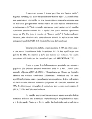 36
O erro mais comum é pensar que existe um “homem médio”.
Segundo Hertzberg, não existe na realidade um “homem médio”. Existem homens
que apresentam o valor médio em peso ou em estatura, ou em altura sentado, mas
os indivíduos que apresentam valores médios em duas medidas antropométricas
constituem cerca de 7% da população; aqueles que os apresentam em três medidas
constituem aproximadamente 3% e aqueles com quatro medidas representam
menos de 2%. Por isso, o conceito de “homem médio” é fundamentalmente
incorreto, pois tal criatura não existe (Panero- Manual de Aplicação dos dados
antropométricos ERGOKIT- INT- Instituto Nacional de Tecnologia).
Em ergonomia trabalha-se com a parcela de 95% da coletividade e
a esta parcela denominamos limite de confiança de 95%. Isto significa que uma
parcela de 2,5% dos menores e 2,5% dos maiores são excluídos. Os valores
percentuais individualmente são chamados de percentil (GRANDJEAN,1998).
Assim os postos de trabalho devem ser projetados para atender a
população que apresenta percentil dimensional entre 5% e 95%. Citamos como
exemplo a Norma ABNT NB-650/80 - “Determinação do Alcance de Controles
Manuais em Veículos Rodoviários Automotores” estabelece que “as áreas
envoltórias limites do alcance manual descrevem os contornos da área onde podem
ser localizados os controles, de maneira que possam ser alcançados no mínimo por
95% de determinadas populações de condutores que possuem percentagens de
(50/50, 75/75 e 90/10) homens/mulheres.
As medidas antropométricas geralmente seguem uma distribuição
normal ou de Gauss. Esta distribuição é representada por dois parâmetros: a média
e o desvio padrão. Tendo-se o desvio padrão da distribuição pode-se calcular o
 