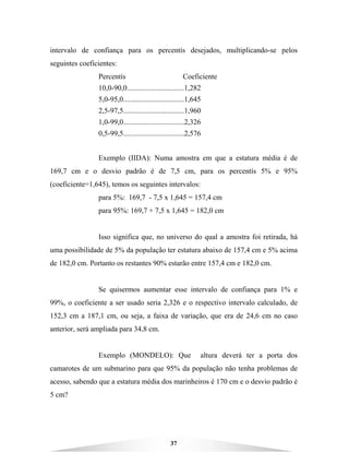 37
intervalo de confiança para os percentís desejados, multiplicando-se pelos
seguintes coeficientes:
Percentís Coeficiente
10,0-90,0...............................1,282
5,0-95,0.................................1,645
2,5-97,5.................................1,960
1,0-99,0.................................2,326
0,5-99,5.................................2,576
Exemplo (IIDA): Numa amostra em que a estatura média é de
169,7 cm e o desvio padrão é de 7,5 cm, para os percentís 5% e 95%
(coeficiente=1,645), temos os seguintes intervalos:
para 5%: 169,7 - 7,5 x 1,645 = 157,4 cm
para 95%: 169,7 + 7,5 x 1,645 = 182,0 cm
Isso significa que, no universo do qual a amostra foi retirada, há
uma possibilidade de 5% da população ter estatura abaixo de 157,4 cm e 5% acima
de 182,0 cm. Portanto os restantes 90% estarão entre 157,4 cm e 182,0 cm.
Se quisermos aumentar esse intervalo de confiança para 1% e
99%, o coeficiente a ser usado seria 2,326 e o respectivo intervalo calculado, de
152,3 cm a 187,1 cm, ou seja, a faixa de variação, que era de 24,6 cm no caso
anterior, será ampliada para 34,8 cm.
Exemplo (MONDELO): Que altura deverá ter a porta dos
camarotes de um submarino para que 95% da população não tenha problemas de
acesso, sabendo que a estatura média dos marinheiros é 170 cm e o desvio padrão é
5 cm?
 