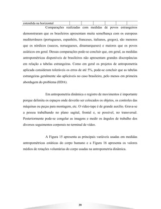 39
estendida na horizontal
Comparações realizadas com medidas de povos estrangeiros
demonstraram que os brasileiros apresentam muita semelhança com os europeus
mediterrâneos (portugueses, espanhóis, franceses, italianos, gregos), são menores
que os nórdicos (suecos, noruegueses, dinamarqueses) e maiores que os povos
asiáticos em geral. Dessas comparações pode-se concluir que, em geral, as medidas
antropométricas disponíveis de brasileiros não apresentam grandes discrepâncias
em relação a tabelas estrangeiras. Como em geral os projetos de antropometria
aplicada consideram toleráveis os erros de até 5%, pode-se concluir que as tabelas
estrangeiras geralmente são aplicáveis no caso brasileiro, pelo menos em primeira
abordagem do problema (IIDA).
Em antropometria dinâmica o registro de movimentos é importante
porque delimita os espaços onde deverão ser colocados os objetos, os controles das
máquinas ou peças para montagem, etc. O vídeo-tape é de grande auxílio. Grava-se
a pessoa trabalhando no plano sagital, frontal e, se possível, no transversal.
Posteriormente pode-se congelar as imagens e medir os ângulos de trabalho dos
diversos seguimentos corporais no terminal de vídeo.
A Figura 15 apresenta as principais variáveis usadas em medidas
antropométricas estáticas do corpo humano e a Figura 16 apresenta os valores
médios de rotações voluntárias do corpo usadas na antropometria dinâmica.
 