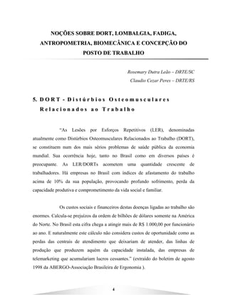 4
NNOOÇÇÕÕEESS SSOOBBRREE DDOORRTT,, LLOOMMBBAALLGGIIAA,, FFAADDIIGGAA,,
AANNTTRROOPPOOMMEETTRRIIAA,, BBIIOOMMEECCÂÂNNIICCAA EE CCOONNCCEEPPÇÇÃÃOO DDOO
PPOOSSTTOO DDEE TTRRAABBAALLHHOO
Rosemary Dutra Leão – DRTE/SC
Claudio Cezar Peres – DRTE/RS
55.. DD OO RR TT -- DD ii ss tt úú rr bb ii oo ss OO ss tt ee oo mm uu ss cc uu ll aa rr ee ss
RR ee ll aa cc ii oo nn aa dd oo ss aa oo TT rr aa bb aa ll hh oo
“As Lesões por Esforços Repetitivos (LER), denominadas
atualmente como Distúrbios Osteomusculares Relacionados ao Trabalho (DORT),
se constituem num dos mais sérios problemas de saúde pública da economia
mundial. Sua ocorrência hoje, tanto no Brasil como em diversos países é
preocupante. As LER/DORTs acometem uma quantidade crescente de
trabalhadores. Há empresas no Brasil com índices de afastamento do trabalho
acima de 10% da sua população, provocando profundo sofrimento, perda da
capacidade produtiva e comprometimento da vida social e familiar.
Os custos sociais e financeiros destas doenças ligadas ao trabalho são
enormes. Calcula-se prejuízos da ordem de bilhões de dólares somente na América
do Norte. No Brasil esta cifra chega a atingir mais de R$ 1.000,00 por funcionário
ao ano. E naturalmente este cálculo não considera custos de oportunidade como as
perdas das centrais de atendimento que deixariam de atender, das linhas de
produção que produzem aquém da capacidade instalada, das empresas de
telemarketing que acumulariam lucros cessantes.” (extraído do boletim de agosto
1998 da ABERGO-Associação Brasileira de Ergonomia ).
 