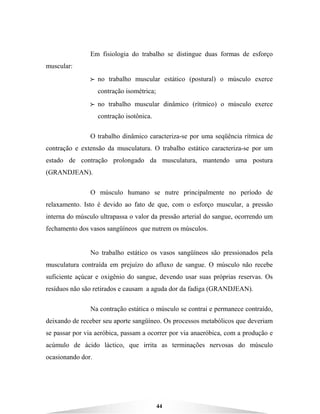 44
Em fisiologia do trabalho se distingue duas formas de esforço
muscular:
BBBB no trabalho muscular estático (postural) o músculo exerce
contração isométrica;
BBBB no trabalho muscular dinâmico (rítmico) o músculo exerce
contração isotônica.
O trabalho dinâmico caracteriza-se por uma seqüência rítmica de
contração e extensão da musculatura. O trabalho estático caracteriza-se por um
estado de contração prolongado da musculatura, mantendo uma postura
(GRANDJEAN).
O músculo humano se nutre principalmente no período de
relaxamento. Isto é devido ao fato de que, com o esforço muscular, a pressão
interna do músculo ultrapassa o valor da pressão arterial do sangue, ocorrendo um
fechamento dos vasos sangüíneos que nutrem os músculos.
No trabalho estático os vasos sangüíneos são pressionados pela
musculatura contraída em prejuízo do afluxo de sangue. O músculo não recebe
suficiente açúcar e oxigênio do sangue, devendo usar suas próprias reservas. Os
resíduos não são retirados e causam a aguda dor da fadiga (GRANDJEAN).
Na contração estática o músculo se contrai e permanece contraído,
deixando de receber seu aporte sangüíneo. Os processos metabólicos que deveriam
se passar por via aeróbica, passam a ocorrer por via anaeróbica, com a produção e
acúmulo de ácido láctico, que irrita as terminações nervosas do músculo
ocasionando dor.
 