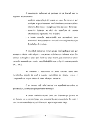 49
A manutenção prolongada de posturas em pé imóvel tem os
seguintes inconvenientes:
- tendência a acumulação do sangue nos vasos das pernas, o que
predispõe o aparecimento de insuficiência venosa nos membros
inferiores. Provocando sensação de pernas pesadas e de varizes;
- sensações dolorosas ao nível das superfícies de contato
articulares que suportam o peso do corpo;
- a tensão muscular desenvolvida em permanência para
manutenção do equilíbrio traz mais dificuldades para execução
de trabalhos de precisão.
A penosidade natural da postura em pé é reforçada por tudo que
aumente o esforço estático ligado a esta postura: trabalho com os braços acima dos
ombros, inclinação do corpo para frente ou torção lateral, que aumentam a tensão
muscular necessária para manter o equilíbrio (Mairiaux, polígrafo curso ergonomia
UCL 1992).
Ao caminhar, a musculatura da perna funciona como uma
motobomba, através da qual a pressão hidrostática do sistema venoso é
compensada e o sangue retorna de modo ativo para o coração.
O ser humano está relativamente bem aparelhado para ficar na
postura de pé, desde que haja alguma movimentação.
A coluna vertebral funciona como uma estrutura que permite ao
ser humano ter ao mesmo tempo uma estrutura fixa para sustentação do corpo e
uma estrutura móvel que o possibilita mover a parte superior do corpo.
 
