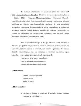 5
Na literatura internacional são utilizados termos tais como: USA
CTD - Cumulative Trauma Disorders, (Distúrbios por trauma cumulativo), França
e Bélgica TMS - Troubles Musculosquelettiques (Problemas Musculo-
esqueléticos), entre outros. Estes termos são utilizados para indicar uma alteração
patológica do sistema musculo-esquelético resultante de uma degradação
progressiva, proveniente da acumulação de micro traumatismos e também da
sobrecarga muscular estática. Como a aparição dos sintomas é progressiva, os
mesmos são inicialmente ignorados podendo evoluir para uma fase mais crônica
com lesões irreversíveis(Malchaire e col.,1997).
Para o INSS a terminologia DORT que substituiu a LER, descreve as
afecções que podem atingir tendões, sinóvias, músculos, nervos, fáscias ou
ligamentos, de forma isolada ou associada, com ou sem degeneração dos tecidos,
afetando principalmente, mas não somente, os membros superiores, região
escapular e pescoço, de origem ocupacional, decorrentes do:
-uso repetitivo de grupos musculares;
-uso forçado de grupos musculares;
-manutenção de postura inadequada.
5.1.Diagnóstico
História clínico-ocupacional
Exames físicos
Testes de sinais
5.2.Fatores de Risco
BBBB Os fatores ligados às condições de trabalho: forças, posturas,
ângulos, repetitividade, ...;
 