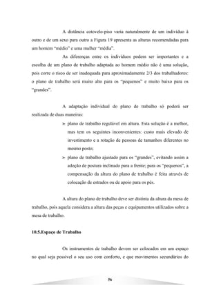 56
A distância cotovelo-piso varia naturalmente de um indivíduo à
outro e de um sexo para outro a Figura 19 apresenta as alturas recomendadas para
um homem “médio” e uma mulher “média”.
As diferenças entre os indivíduos podem ser importantes e a
escolha de um plano de trabalho adaptada ao homem médio não é uma solução,
pois corre o risco de ser inadequada para aproximadamente 2/3 dos trabalhadores:
o plano de trabalho será muito alto para os “pequenos” e muito baixo para os
“grandes”.
A adaptação individual do plano de trabalho só poderá ser
realizada de duas maneiras:
BBBB plano de trabalho regulável em altura. Esta solução é a melhor,
mas tem os seguintes inconvenientes: custo mais elevado de
investimento e a rotação de pessoas de tamanhos diferentes no
mesmo posto;
BBBB plano de trabalho ajustado para os “grandes”, evitando assim a
adoção de postura inclinado para a frente; para os “pequenos”, a
compensação da altura do plano de trabalho é feita através de
colocação de estrados ou de apoio para os pés.
A altura do plano de trabalho deve ser distinta da altura da mesa de
trabalho, pois aquela considera a altura das peças e equipamentos utilizados sobre a
mesa de trabalho.
10.5.Espaço de Trabalho
Os instrumentos de trabalho devem ser colocados em um espaço
no qual seja possível o seu uso com conforto, e que movimentos secundários do
 