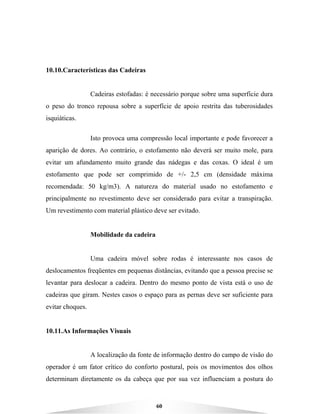 60
10.10.Características das Cadeiras
Cadeiras estofadas: é necessário porque sobre uma superfície dura
o peso do tronco repousa sobre a superfície de apoio restrita das tuberosidades
isquiáticas.
Isto provoca uma compressão local importante e pode favorecer a
aparição de dores. Ao contrário, o estofamento não deverá ser muito mole, para
evitar um afundamento muito grande das nádegas e das coxas. O ideal é um
estofamento que pode ser comprimido de +/- 2,5 cm (densidade máxima
recomendada: 50 kg/m3). A natureza do material usado no estofamento e
principalmente no revestimento deve ser considerado para evitar a transpiração.
Um revestimento com material plástico deve ser evitado.
Mobilidade da cadeira
Uma cadeira móvel sobre rodas é interessante nos casos de
deslocamentos freqüentes em pequenas distâncias, evitando que a pessoa precise se
levantar para deslocar a cadeira. Dentro do mesmo ponto de vista está o uso de
cadeiras que giram. Nestes casos o espaço para as pernas deve ser suficiente para
evitar choques.
10.11.As Informações Visuais
A localização da fonte de informação dentro do campo de visão do
operador é um fator crítico do conforto postural, pois os movimentos dos olhos
determinam diretamente os da cabeça que por sua vez influenciam a postura do
 