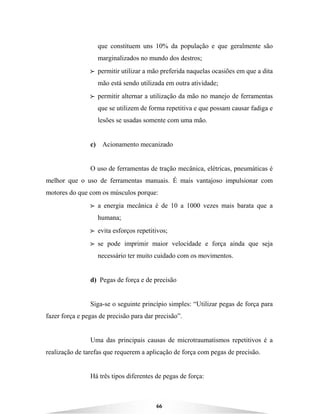 66
que constituem uns 10% da população e que geralmente são
marginalizados no mundo dos destros;
BBBB permitir utilizar a mão preferida naquelas ocasiões em que a dita
mão está sendo utilizada em outra atividade;
BBBB permitir alternar a utilização da mão no manejo de ferramentas
que se utilizem de forma repetitiva e que possam causar fadiga e
lesões se usadas somente com uma mão.
c) Acionamento mecanizado
O uso de ferramentas de tração mecânica, elétricas, pneumáticas é
melhor que o uso de ferramentas manuais. É mais vantajoso impulsionar com
motores do que com os músculos porque:
BBBB a energia mecânica é de 10 a 1000 vezes mais barata que a
humana;
BBBB evita esforços repetitivos;
BBBB se pode imprimir maior velocidade e força ainda que seja
necessário ter muito cuidado com os movimentos.
d) Pegas de força e de precisão
Siga-se o seguinte princípio simples: “Utilizar pegas de força para
fazer força e pegas de precisão para dar precisão”.
Uma das principais causas de microtraumatismos repetitivos é a
realização de tarefas que requerem a aplicação de força com pegas de precisão.
Há três tipos diferentes de pegas de força:
 