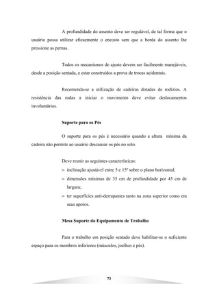 73
A profundidade do assento deve ser regulável, de tal forma que o
usuário possa utilizar eficazmente o encosto sem que a borda do assento lhe
pressione as pernas.
Todos os mecanismos de ajuste devem ser facilmente manejáveis,
desde a posição sentada, e estar construídos a prova de trocas acidentais.
Recomenda-se a utilização de cadeiras dotadas de rodízios. A
resistência das rodas a iniciar o movimento deve evitar deslocamentos
involuntários.
Suporte para os Pés
O suporte para os pés é necessário quando a altura mínima da
cadeira não permite ao usuário descansar os pés no solo.
Deve reunir as seguintes características:
B inclinação ajustável entre 5 e 15º sobre o plano horizontal;
B dimensões mínimas de 35 cm de profundidade por 45 cm de
largura;
B ter superfícies anti-derrapantes tanto na zona superior como em
seus apoios.
Mesa Suporte do Equipamento de Trabalho
Para o trabalho em posição sentado deve habilitar-se o suficiente
espaço para os membros inferiores (músculos, joelhos e pés).
 