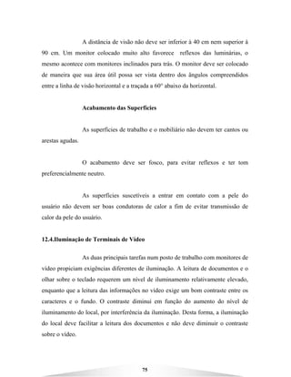 75
A distância de visão não deve ser inferior à 40 cm nem superior à
90 cm. Um monitor colocado muito alto favorece reflexos das luminárias, o
mesmo acontece com monitores inclinados para trás. O monitor deve ser colocado
de maneira que sua área útil possa ser vista dentro dos ângulos compreendidos
entre a linha de visão horizontal e a traçada a 60° abaixo da horizontal.
Acabamento das Superfícies
As superfícies de trabalho e o mobiliário não devem ter cantos ou
arestas agudas.
O acabamento deve ser fosco, para evitar reflexos e ter tom
preferencialmente neutro.
As superfícies suscetíveis a entrar em contato com a pele do
usuário não devem ser boas condutoras de calor a fim de evitar transmissão de
calor da pele do usuário.
12.4.Iluminação de Terminais de Vídeo
As duas principais tarefas num posto de trabalho com monitores de
vídeo propiciam exigências diferentes de iluminação. A leitura de documentos e o
olhar sobre o teclado requerem um nível de iluminamento relativamente elevado,
enquanto que a leitura das informações no vídeo exige um bom contraste entre os
caracteres e o fundo. O contraste diminui em função do aumento do nível de
iluminamento do local, por interferência da iluminação. Desta forma, a iluminação
do local deve facilitar a leitura dos documentos e não deve diminuir o contraste
sobre o vídeo.
 