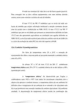 77
O ruído nos terminais de vídeo deve ser tão baixo quanto possível.
Para conseguir isto se deve utilizar equipamentos com uma mínima emissão
sonora, assim como otimizar a acústica da sala de trabalho.
O item 17.5.2 da NR 17 estabelece que os níveis de ruído nos
locais de trabalho que exijam solicitação intelectual e atenção constantes devem
estar de acordo com o estabelecido na NBR 10152. O item 17.5.2.1 da NR 17
estabelece que para as atividades que possuem as características definidas no item
15.5.2 mas não apresentam equivalência ou correlação com aquelas definidas na
NBR 10152, o nível de ruído aceitável para efeito de conforto será de até 65dB (A)
e a curva de avaliação de ruído (NC) de valor não superior a 60 dB.
12.6. Condições Termohigrométricas
Na faixa de temperaturas entre 20 e 26°C a sensação de
ressecamento dos olhos e mucosas pode ser prevenida mantendo a umidade relativa
entre 45 e 65%.
As alíneas “b” e “d” do item 17.5.2 da NR 17 estabelecem
temperatura efetiva entre 20 e 23° C e umidade relativa do ar não inferior a 40%
(quarenta por cento).
A “temperatura efetiva” foi desenvolvida por Yaglou e
colaboradores entre 1923 e 1927. Este índice foi inicialmente concebido com o
objetivo de apreciar o conforto térmico: a temperatura efetiva de um ambiente foi
definida como a temperatura de um ambiente de ar saturado e de velocidade nula
do ar que produziria uma sensação imediata de conforto equivalente à do ambiente
estudado. A determinação da temperatura efetiva resulta da combinação das
 