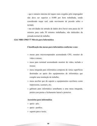 80
- que o número máximo de toques reais exigidos pelo empregador
não deve ser superior a 8.000 por hora trabalhada, sendo
considerado toque real, cada movimento de pressão sobre o
teclado;
- nas atividades de entrada de dados deve haver uma pausa de 10
minutos para cada 50 minutos trabalhados, não deduzidos da
jornada normal de trabalho.
12.8. NBR 13965-77 Móveis para Informática
Classificação das mesas para informática conforme o uso:
B mesas para microcomputador acomodando CPU, monitor de
vídeo e mouse;
B mesa para terminal acomodando monitor de vídeo, teclado e
mouse;
B mesa integrada para informática composta de várias superfícies
destinadas ao apoio dos equipamentos de informática que
compõe uma instalação de trabalho;
B mesa auxiliar que dá suporte a equipamentos auxiliares como
impressoras, scanners, etc;
B gabinete para informática semelhante a uma mesa integrada,
porém com portas e fechamento lateral e posterior.
Acessórios para informática
B apoio - pés;
B apoio - punhos;
B suporte para o texto;
 
