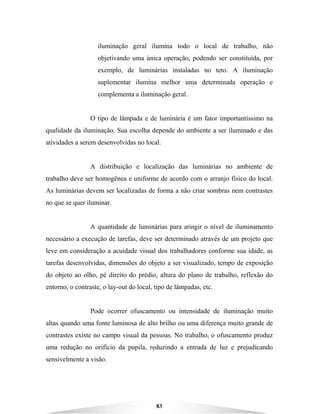 83
iluminação geral ilumina todo o local de trabalho, não
objetivando uma única operação, podendo ser constituída, por
exemplo, de luminárias instaladas no teto. A iluminação
suplementar ilumina melhor uma determinada operação e
complementa a iluminação geral.
O tipo de lâmpada e de luminária é um fator importantíssimo na
qualidade da iluminação. Sua escolha depende do ambiente a ser iluminado e das
atividades a serem desenvolvidas no local.
A distribuição e localização das luminárias no ambiente de
trabalho deve ser homogênea e uniforme de acordo com o arranjo físico do local.
As luminárias devem ser localizadas de forma a não criar sombras nem contrastes
no que se quer iluminar.
A quantidade de luminárias para atingir o nível de iluminamento
necessário a execução de tarefas, deve ser determinado através de um projeto que
leve em consideração a acuidade visual dos trabalhadores conforme sua idade, as
tarefas desenvolvidas, dimensões do objeto a ser visualizado, tempo de exposição
do objeto ao olho, pé direito do prédio, altura do plano de trabalho, reflexão do
entorno, o contraste, o lay-out do local, tipo de lâmpadas, etc.
Pode ocorrer ofuscamento ou intensidade de iluminação muito
altas quando uma fonte luminosa de alto brilho ou uma diferença muito grande de
contrastes existe no campo visual da pessoas. No trabalho, o ofuscamento produz
uma redução no orifício da pupila, reduzindo a entrada de luz e prejudicando
sensivelmente a visão.
 