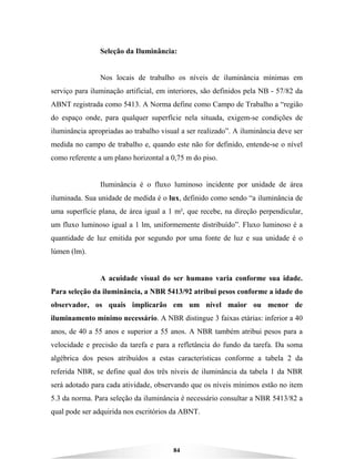 84
Seleção da Iluminância:
Nos locais de trabalho os níveis de iluminância mínimas em
serviço para iluminação artificial, em interiores, são definidos pela NB - 57/82 da
ABNT registrada como 5413. A Norma define como Campo de Trabalho a “região
do espaço onde, para qualquer superfície nela situada, exigem-se condições de
iluminância apropriadas ao trabalho visual a ser realizado”. A iluminância deve ser
medida no campo de trabalho e, quando este não for definido, entende-se o nível
como referente a um plano horizontal a 0,75 m do piso.
Iluminância é o fluxo luminoso incidente por unidade de área
iluminada. Sua unidade de medida é o lux, definido como sendo “a iluminância de
uma superfície plana, de área igual a 1 m², que recebe, na direção perpendicular,
um fluxo luminoso igual a 1 lm, uniformemente distribuído”. Fluxo luminoso é a
quantidade de luz emitida por segundo por uma fonte de luz e sua unidade é o
lúmen (lm).
A acuidade visual do ser humano varia conforme sua idade.
Para seleção da iluminância, a NBR 5413/92 atribui pesos conforme a idade do
observador, os quais implicarão em um nível maior ou menor de
iluminamento mínimo necessário. A NBR distingue 3 faixas etárias: inferior a 40
anos, de 40 a 55 anos e superior a 55 anos. A NBR também atribui pesos para a
velocidade e precisão da tarefa e para a refletância do fundo da tarefa. Da soma
algébrica dos pesos atribuídos a estas características conforme a tabela 2 da
referida NBR, se define qual dos três níveis de iluminância da tabela 1 da NBR
será adotado para cada atividade, observando que os níveis mínimos estão no item
5.3 da norma. Para seleção da iluminância é necessário consultar a NBR 5413/82 a
qual pode ser adquirida nos escritórios da ABNT.
 