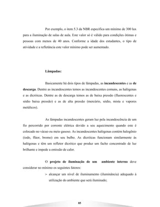 85
Por exemplo, o item 5.3 da NBR especifica um mínimo de 300 lux
para a iluminação de salas de aula. Este valor só é válido para condições ótimas e
pessoas com menos de 40 anos. Conforme a idade dos estudantes, o tipo de
atividade e a refletância este valor mínimo pode ser aumentado.
Lâmpadas:
Basicamente há dois tipos de lâmpadas, as incandescentes e as de
descarga. Dentre as incandescentes temos as incandescentes comuns, as halógenas
e as dicróicas. Dentre as de descarga temos as de baixa pressão (fluorescentes e
sódio baixa pressão) e as de alta pressão (mercúrio, sódio, mista e vapores
metálicos).
As lâmpadas incandescentes geram luz pela incandescência de um
fio percorrido por corrente elétrica devido a seu aquecimento quando este é
colocado no vácuo ou meio gasoso. As incandescentes halógenas contém halogênio
(iodo, flúor, bromo) em seu bulbo. As dicróicas funcionam similarmente às
halógenas e têm um refletor dicróico que produz um facho concentrado de luz
brilhante e impede a emissão de calor.
O projeto de iluminação de um ambiente interno deve
considerar no mínimo os seguintes fatores:
B alcançar um nível de iluminamento (iluminância) adequado à
utilização do ambiente que será iluminado;
 