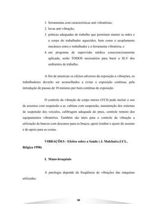88
1. ferramentas com características anti vibratórias;
2. luvas anti vibração;
3. práticas adequadas de trabalho que permitam manter as mãos e
o corpo do trabalhador aquecidos, bem como o acoplamento
mecânico entre o trabalhador e a ferramenta vibratória; e
4. um programa de supervisão médica conscienciosamente
aplicado, serão TODOS necessários para banir a SLV dos
ambientes de trabalho.
A fim de amenizar os efeitos adversos da exposição a vibrações, os
trabalhadores deverão ser aconselhados a evitar a exposição contínua, pela
introdução de pausas de 10 minutos por hora contínua de exposição.
O controle da vibração de corpo inteiro (VCI) pode incluir o uso
de assentos com suspensão a ar, cabinas com suspensão, manutenção dos sistemas
de suspensão dos veículos, calibragem adequada do pneu, controle remoto dos
equipamentos vibratórios. Também são úteis para o controle da vibração a
utilização de bancos com descanso para os braços, apoio lombar e ajuste do assento
e do apoio para as costas.
VIBRAÇÕES - Efeitos sobre a Saúde ( J. Malchaire,UCL,
Bélgica 1998)
I. Mano-braquiais
A patologia depende da freqüência de vibrações das máquinas
utilizadas:
 