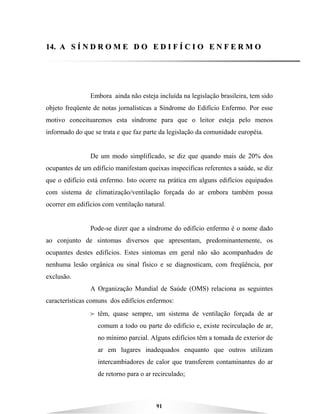 91
1144.. AA SS ÍÍ NN DD RR OO MM EE DD OO EE DD II FF ÍÍ CC II OO EE NN FF EE RR MM OO
Embora ainda não esteja incluída na legislação brasileira, tem sido
objeto freqüente de notas jornalísticas a Síndrome do Edifício Enfermo. Por esse
motivo conceituaremos esta síndrome para que o leitor esteja pelo menos
informado do que se trata e que faz parte da legislação da comunidade européia.
De um modo simplificado, se diz que quando mais de 20% dos
ocupantes de um edifício manifestam queixas inspecíficas referentes a saúde, se diz
que o edifício está enfermo. Isto ocorre na prática em alguns edifícios equipados
com sistema de climatização/ventilação forçada do ar embora também possa
ocorrer em edifícios com ventilação natural.
Pode-se dizer que a síndrome do edifício enfermo é o nome dado
ao conjunto de sintomas diversos que apresentam, predominantemente, os
ocupantes destes edifícios. Estes sintomas em geral não são acompanhados de
nenhuma lesão orgânica ou sinal físico e se diagnosticam, com freqüência, por
exclusão.
A Organização Mundial de Saúde (OMS) relaciona as seguintes
características comuns dos edifícios enfermos:
B têm, quase sempre, um sistema de ventilação forçada de ar
comum a todo ou parte do edifício e, existe recirculação de ar,
no mínimo parcial. Alguns edifícios têm a tomada de exterior de
ar em lugares inadequados enquanto que outros utilizam
intercambiadores de calor que transferem contaminantes do ar
de retorno para o ar recirculado;
 