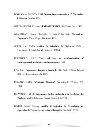 95
DINIZ, Carlos Alb. MTb, SSST. Norma Regulamentadora 17: Manual de
Utilização. Brasília. 1994.
GARCIA JUNIOR, Ervaldo. LUMINOTÉCNICA. São Paulo: Érica, 1966.
GRANDJEAN, Etienne. Tradução de João Pedro Stein. Manual de
Ergonomia. Porto Alegre: Bookman, 1998.
GERTZ, Luiz Carlos. Análise da Atividade de Digitação. LMM -
Laboratório de Medições Mecânicas – UFRGS.
HERTZBERG, H.T.E. The conference on standardization of
anthropometric techniques and terminology.1968.
IIDA, Itiro. Ergonomia: Projeto e Produção. São Paulo: Editora Edgard
Blüccher Ltda, reimpressão 1997.
JABARDO, J.M.S.. “Conforto Térmico”. Comunicação Técnica, IPT,
1984.
JOUVENCEL, M. R. Ergonomia Basica Aplicada a la Medicina del
Trabajo. Madrid, Ediciones Días de Santos S A, 1994.
JUNIOR, Mário Ferreira. Análise Ergonômica do Trabalhado de
Operador de Telemarketing Ativo e Receptivo. São Paulo, 1995.
 