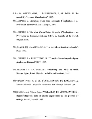96
LIPS, W., WEICKHARDT, U., BUCHBERGER, J., KRUEGER, H. “Le
travail à L’écran de Visualisation”, 1983.
MALCHAIRE, J. Vibrations Main-bras- Stratégie d´Evaluation et de
Prévention des Risques. MET, Bélgica, 1998.
MALCHAIRE, J. Vibration Corps-Total, Strategie d’Evaluation et de
Prevention de Risques, Ministère féderal de l’emploi et du travail,
Bélgica, 1998.
MAIRIAUX, PH e MALCHAIRE, J. “Le travail en Ambiance chaude”,
Paris, 1990.
MALCHAIRE, J. e INDESTEEGE, B. “Troubles Musculosquelettiques,
Analyse du Risque, INRCT, 1997.
MCATAMNEY e E.N. CORLETT, “Reducing The Risks of Work
Related Upper Limb Disorders a Guide and Methods, 1992.
MONDELO, Pedro R. et alli. FUNDAMENTOS DE ERGONOMÍA.
Mutua Universal. Universitat Politécnica de Catalunya. Edicions UPC.
MERINERO, José Alberto Sanz. PANTALLAS DE VISUALIZACION -
Recomendaciones para el diseño ergonómico de los puestos de
trabajo. INSHT, Madrid, 1985.
 