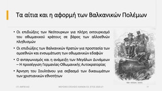 Τα αίτια και η αφορμή των Βαλκανικών Πολέμων
• Οι επιδιώξεις των Νεότουρκων για πλήρη εκτουρκισμό
του οθωμανικού κράτους σε βάρος των αλλοεθνών
πληθυσμών
• Οι επιδιώξεις των Βαλκανικών Κρατών για προστασία των
ομοεθνών και ενσωμάτωση των οθωμανικών εδαφών
• Ο ανταγωνισμός και η ανάμειξη των Μεγάλων Δυνάμεων
– Η προσέγγιση Γερμανίας-Οθωμανικής Αυτοκρατορίας
• Άρνηση του Σουλτάνου για σεβασμό των δικαιωμάτων
των χριστιανικών εθνοτήτων
Ι.Π. ΑΜΠΕΛΑΣ ΜΟΥΣΙΚΟ ΣΧΟΛΕΙΟ ΧΑΝΙΩΝ ΣΧ. ΕΤΟΣ 2020-21 11
 