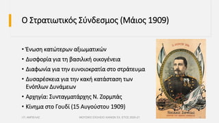 Ο Στρατιωτικός Σύνδεσμος (Μάιος 1909)
• Ένωση κατώτερων αξιωματικών
• Δυσφορία για τη βασιλική οικογένεια
• Διαφωνία για την ευνοιοκρατία στο στράτευμα
• Δυσαρέσκεια για την κακή κατάσταση των
Ενόπλων Δυνάμεων
• Αρχηγία: Συνταγματάρχης Ν. Ζορμπάς
• Κίνημα στο Γουδί (15 Αυγούστου 1909)
Ι.Π. ΑΜΠΕΛΑΣ ΜΟΥΣΙΚΟ ΣΧΟΛΕΙΟ ΧΑΝΙΩΝ ΣΧ. ΕΤΟΣ 2020-21 4
 