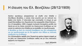 Η έλευση του Ελ. Βενιζέλου (28/12/1909)
Κατόπιν προτάσεως αποφασίστηκε να κληθεί στην Ελλάδα ο
Ελευθέριος Βενιζέλος, ο οποίος ήταν γνωστός για την πολιτική του
δράση στην Κρήτη. Ο τελευταίος είχε υποστηρίξει το κίνημα σε μια
σειρά δέκα άρθρων που δημοσίευσε στην εφημερίδα «Κήρυξ Χανίων».
Στις 22 Δεκεμβρίου 1909 ο λοχαγός Ιουλιανός Κονταράτος μετέβη στα
Χανιά για να του δώσει επιστολή του Στρατιωτικού Συνδέσμου με την
οποία τον καλούσε στην Ελλάδα για να αναλάβει την πρωθυπουργία.
Ο Βενιζέλος με δική του επιστολή ξεκαθάρισε πως δεν ενδιαφερόταν
για την πρωθυπουργία και ότι θα ερχόταν στην Αθήνα ως πολιτικός
σύμβουλος του Συνδέσμου.
Στις 28 Δεκεμβρίου αφίχθη στον Πειραιά και αμέσως άρχισε επαφές με
τα μέλη του Στρατιωτικού Συνδέσμου καθώς και με τους πολιτικούς
αρχηγούς των κομμάτων.
πηγή: Wikipedia
Ι.Π. ΑΜΠΕΛΑΣ ΜΟΥΣΙΚΟ ΣΧΟΛΕΙΟ ΧΑΝΙΩΝ ΣΧ. ΕΤΟΣ 2020-21 6
 