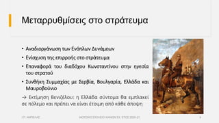 Μεταρρυθμίσεις στο στράτευμα
• Αναδιοργάνωση των Ενόπλων Δυνάμεων
• Ενίσχυση της επιρροής στο στράτευμα
• Επαναφορά του διαδόχου Κωνσταντίνου στην ηγεσία
του στρατού
• Συνθήκη Συμμαχίας με Σερβία, Βουλγαρία, Ελλάδα και
Μαυροβούνιο
→ Εκτίμηση Βενιζέλου: η Ελλάδα σύντομα θα εμπλακεί
σε πόλεμο και πρέπει να είναι έτοιμη από κάθε άποψη
Ι.Π. ΑΜΠΕΛΑΣ ΜΟΥΣΙΚΟ ΣΧΟΛΕΙΟ ΧΑΝΙΩΝ ΣΧ. ΕΤΟΣ 2020-21 9
 