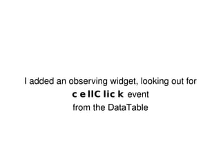 I added an observing widget, looking out for  cellClick  event from the  DataTable 