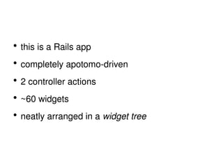 this is a Rails app completely apotomo-driven 2 controller actions ~60 widgets neatly arranged in a  widget tree 