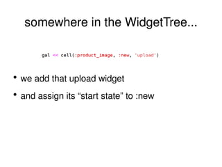 somewhere in the WidgetTree... we add that upload widget and assign its “start state” to  :new 