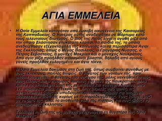 ΑΓΙΑ ΕΜΜΕΛΕΙΑ
•   Η Οσία Εμμελεία καταγόταν από ευσεβή οικογένεια της Καισαρείας
    της Καππαδοκίας. Ο πατέρας αυτής αναδείχθηκε σε Μάρτυρα κατά
    τους τελευταίους διωγμούς. Ο βίος της Αγίας είναι η αγαθή ρίζα από
    την οποία βλάστησαν γλυκύτατη καρποί, τα παιδιά της, τα οποία
    ανεδείχθησαν εξέχοντα μέλη της κοινωνίας και τα περισσότερα Άγιοι
    της Εκκλησίας, όπως ο Μέγας Βασίλειος, ο Γρηγόριος Νύσσης, ο
    Πέτρος Σεβαστείας, η μοναχή Μακρίνα και ο μοναχός Ναυκράτιος.
    Από αγία ρίζα προήλθαν αγιασμένοι βλαστοί, δηλαδή από αγίους
    γονείς προήλθαν ευλογημένα και άγια τέκνα.
    Η Οσία Εμμελεία δοκίμασε στη ζωή της, όπως συμβαίνει συνήθως με
    τους εκλεκτούς, πολλές θλίψεις. Ο θάνατος των γονέων της, πριν
    ακόμα νυμφευθεί, ο θάνατος του συζύγου της, μόλις γεννήθηκε ο υιός
    τους Πέτρος και ο πρόωρος θάνατος του υιού της Ναυκρατίου, αλλά
    και το να αναθρέψει μόνη της με παιδεία και νουθεσία Κυρίου, από
    ένα σημείο και μετά, τα τέκνα της, ήταν μερικές από αυτές. τις
    αντιμετώπισε όμως με υποδειγματική πίστη, ανδρεία και υπομονή.
    Δίδασκε τα παιδιά της κυρίως με το παράδειγμά της. Τους έδωσε, μαζί
    με το δικό της γάλα, το ανόθευτο γάλα της πίστεως και τους δίδαξε το
    μυστήριο της Εκκλησίας.
    Τελείωσε τη ζωή της ως μοναχή με ηγουμένη τη θυγατέρα της Οσία
    Μακρύνας.
 