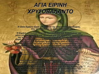 ΑΓΙΑ ΕΙΡΙΝΗ
           ΧΡΥΣΟΒΑΛΑΝΤΟ

 Η Οσία Ειρήνη έζησε στα χρόνια της βασίλισσας Θεοδώρας,
             που αναστήλωσε τις άγιες εικόνες.
  Η Ειρήνη καταγόταν από την Καππαδοκία και διακρινόταν όχι
μόνο για την ευσέβεια της, αλλά και για την σωματική ωραιότητα
   της και για την ευγενή ανατροφή της. Είχε ζητηθεί λοιπόν σε
γάμο, από διακεκριμένο άνδρα του παλατιού και ξεκίνησε για το
     Βυζάντιο. Στη διαδρομή όμως, πέρασε από τη Μονή του
Χρυσοβαλάντου και τόσο ελκύστηκε από τη συναναστροφή των
 καλογριών, ώστε πήρε τη μεγάλη απόφαση να παραμείνει μαζί
  τους. Έτσι απέρριψε τις κοσμικές δόξες, γύρισε στην πατρίδα
 της, πούλησε τα υπάρχοντα της, βοηθώντας πολλούς φτωχούς
     και τα υπόλοιπα χρήματα τα εναπόθεσε στη Μονή. Έγινε
     μοναχή και η ζωή της μέσα στο μοναστήρι υπήρξε πολύ
                        ασκητική και αγία.
  Όταν πέθανε η ηγουμένη, η Ειρήνη, παρά την άρνηση της,
  ορίστηκε διάδοχος της. Από τη νέα της θέση, επετέλεσε τα
  καθήκοντα της άριστα. Ο Θεός μάλιστα, την προίκισε με το
προφητικό και θαυματουργικό χάρισμα. Έτσι δια της προσευχής
 της, απάλλαξε πολλούς από τα δαιμόνια. Προαισθάνθηκε τον
    θάνατο της και απεβίωσε ειρηνικά, γεμάτη χαρά για το
                ευχάριστο ουράνιο ταξίδι της.
 