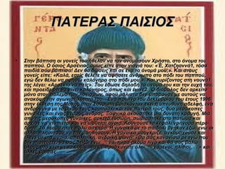 ΠΑΤΕΡΑΣ ΠΑΙΣΙΟΣ

•   Στην βάπτιση οι γονείς του ήθελαν να τον ονομάσουν Χρήστο, στο όνομα του
    παππού. Ο όσιος Αρσένιος όμως είπε στην γιαγιά του: «Έ, Χατζηαννά1, τόσα
    παιδιά σου βάπτισα! Δεν θα δώσεις και σε ένα το όνομά μου;». Και στους
    γονείς είπε: «Καλά, εσείς θέλετε να αφήσετε άνθρωπο στο πόδι του παππού,
    εγώ δεν θέλω να αφήσω καλόγηρο στο πόδι μου;». Και γυρίζοντας στη νουνά1
    της λέγει: «Αρσένιο να πείς». Του έδωσε δηλαδή το όνομά του και την ευχή του,
    και προείδε ότι θα γίνει καλόγηρος, όπως και έγινε2. Ο διάβολος δεν αρκείτο
    μόνο στον πόλεμο των λογισμών, αφού μάλιστα δεν μπορούσε με αυτούς να
    ανακόψη την αγωνιστικότητά του. Ένα πρωινό του Δεκεμβρίου του έτους 1996
    στην έκθεση της Μονής στην Σουρωτή βρίσκονταν εκεί η υπεύθυνη αδελφή, ένα
    ανδρόγυνο με το μικρό τους κοριτσάκι και τον πατέρα τους, δύο μεσόκοπες
    γυναίκες και ένας νεαρός άνδρας. Ξαφνικά ακούστηκε μια δυνατή κραυγή. Μιά
    από τις μεσόκοπες γυναίκες, αρκετά εύσωμη, σωριάστηκε στο πάτωμα και
    άρχισε να χτυπιέται και να ωρύεται άγρια. Κουνούσε το κεφάλι γρήγορα πέρα-
    δώθε. Το θέαμα ήταν πολύ άσχημο. Η γυναίκα με το παιδάκι βγήκαν έξω, ενώ οι
    άλλοι πλησίασαν να την βοηθήσουν. Η γυναίκα μούγκριζε, αγκομαχούσε και
    έλεγε με μια άγρια, απειλητική, ανδρική φωνή: «Θα σάς κανονίσω ρε εγώ που
    δεν πιστεύετε, θα σάς δείξω εγώ. . . να, τώρα ακόμα λίγο και θα σάς βάλω
    όλους στο χέρι με το 666. . . θα με προσκυνάτε όλοι. . . χαμένοι, ηλίθιοι. . . » και
    άλλες βρισιές.
 